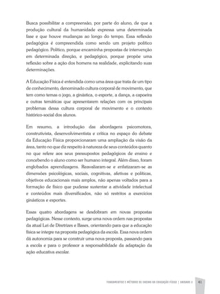 FUNDAMENTOS E MÉTODOS DE ENSINO DA EDUCAÇÃO FÍSICA | unidade 2 41
Busca possibilitar a compreensão, por parte do aluno, de que a
produção cultural da humanidade expressa uma determinada
fase e que houve mudanças ao longo do tempo. Essa reflexão
pedagógica é compreendida como sendo um projeto político
pedagógico. Político, porque encaminha propostas de intervenção
em determinada direção, e pedagógico, porque propõe uma
reflexão sobre a ação dos homens na realidade, explicitando suas
determinações.
A Educação Física é entendida como uma área que trata de um tipo
de conhecimento, denominado cultura corporal de movimento, que
tem como temas o jogo, a ginástica, o esporte, a dança, a capoeira
e outras temáticas que apresentarem relações com os principais
problemas dessa cultura corporal de movimento e o contexto
histórico-social dos alunos.
Em resumo, a introdução das abordagens psicomotora,
construtivista, desenvolvimentista e crítica no espaço do debate
da Educação Física proporcionaram uma ampliação da visão da
área, tanto no que diz respeito à natureza de seus conteúdos quanto
no que refere aos seus pressupostos pedagógicos de ensino e
concebendo o aluno como ser humano integral. Além disso, foram
englobados aprendizagens. Reavaliaram-se e enfatizaram-se as
dimensões psicológicas, sociais, cognitivas, afetivas e políticas,
objetivos educacionais mais amplos, não apenas voltados para a
formação de físico que pudesse sustentar a atividade intelectual
e conteúdos mais diversificados, não só restritos a exercícios
ginásticos e esportes.
Essas quatro abordagens se desdobram em novas propostas
pedagógicas. Nesse contexto, surge uma nova ordem nas propostas
da atual Lei de Diretrizes e Bases, orientando para que a educação
física se integre na proposta pedagógica da escola. Essa nova ordem
dá autonomia para se construir uma nova proposta, passando para
a escola e para o professor a responsabilidade da adaptação da
ação educativa escolar.
 