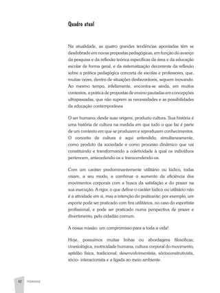 PEDAGOGIA42
Quadro atual
Na atualidade, as quatro grandes tendências apontadas têm se
desdobrado em novas propostas pedagógicas, em função do avanço
da pesquisa e da reflexão teórica específicas da área e da educação
escolar de forma geral, e da sistematização decorrente da reflexão
sobre a prática pedagógica concreta de escolas e professores, que,
muitas vezes, dentro de situações desfavoráveis, seguem inovando.
Ao mesmo tempo, infelizmente, encontra-se ainda, em muitos
contextos, a prática de propostas de ensino pautadas em concepções
ultrapassadas, que não suprem as necessidades e as possibilidades
da educação contemporânea
O ser humano, desde suas origens, produziu cultura. Sua história é
uma história de cultura na medida em que tudo o que faz é parte
de um contexto em que se produzem e reproduzem conhecimentos.
O conceito de cultura é aqui entendido, simultaneamente,
como produto da sociedade e como processo dinâmico que vai
constituindo e transformando a coletividade à qual os indivíduos
pertencem, antecedendo-os e transcendendo-os.
Com um caráter predominantemente utilitário ou lúdico, todas
visam, a seu modo, a combinar o aumento da eficiência dos
movimentos corporais com a busca da satisfação e do prazer na
sua execução. A rigor, o que define o caráter lúdico ou utilitário não
é a atividade em si, mas a intenção do praticante; por exemplo, um
esporte pode ser praticado com fins utilitários, no caso do esportista
profissional, e pode ser praticado numa perspectiva de prazer e
divertimento, pelo cidadão comum.
A nossa missão: um compromisso para a toda a vida!
Hoje, possuímos muitas linhas ou abordagens filosóficas;
cinesiológica, motricidade humana, cultura corporal do movimento,
aptidão física, tradicional, desenvolvimentista, sócioconstrutivista,
sócio- interacionista e a ligada ao meio ambiente.
 