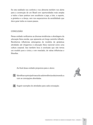 FUNDAMENTOS E MÉTODOS DE ENSINO DA EDUCAÇÃO FÍSICA | UNIDADE 2 43
Se esta realidade nos conforta e nos alimenta também nos alerta
para a construção de um Brasil com oportunidades mais amplas
a todos e fazer praticar com excelência o jogo, a luta, o esporte,
a ginástica e a dança, sem nos esquecermos da sensibilidade que
deve guiar todos os nossos passos.
CONCLUSÃO
Nessa unidade verificamos as diversas tendências e abordagens da
educação física escolar, que apresenta um longo caminho trilhado.
Recebemos influências estrangeiras de modelos de ginásticas
atividades até chegarmos à educação física nacional como uma
cultura corporal. Isso também leva à conclusão que não temos
um modelo puro e único, e sim mesclado, de várias influências e
filosofias.
ao final dessa unidade propomos para o aluno:
Identificaraprincipalmarcadecadatendênciarelacionando-a
com as concepções abordadas.
Sugerir exemplos de atividades para cada concepção.
 