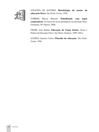 PEDAGOGIA44
COLETIVO DE aUTORES. Metodologia do ensino da
educação física. São Paulo: Cortez, 1992.
CORREIa, Marcos Miranda. Trabalhando com jogos
cooperativos: em busca de novos paradigmas na educação física.
Campinas, SP: Papirus, 2006.
FREIRE, João Batista. Educação de Corpo Inteiro: Teoria e
Prática da Educação Física, São Paulo: Scipione, 1989. 224 p.
LUCKESI, Cipriano Carlos. Filosofia da educação. São Paulo:
Cortez, 1992.
 