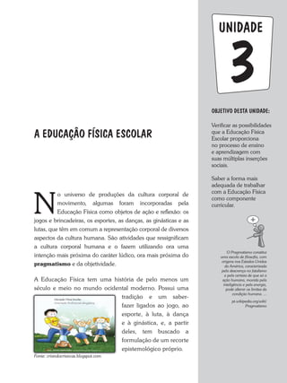 UNIDADE
OBJETIVO DESTA UNIDADE:
Verificar as possibilidades
que a Educação Física
Escolar proporciona
no processo de ensino
e aprendizagem com
suas múltiplas inserções
sociais.
Saber a forma mais
adequada de trabalhar
com a Educação Física
como componente
curricular.
3
A EDUCAÇÂO FÍSICA ESCOLAR
N
o universo de produções da cultura corporal de
movimento, algumas foram incorporadas pela
Educação Física como objetos de ação e reflexão: os
jogos e brincadeiras, os esportes, as danças, as ginásticas e as
lutas, que têm em comum a representação corporal de diversos
aspectos da cultura humana. São atividades que ressignificam
a cultura corporal humana e o fazem utilizando ora uma
intenção mais próxima do caráter lúdico, ora mais próxima do
pragmatismo e da objetividade.
a Educação Física tem uma história de pelo menos um
século e meio no mundo ocidental moderno. Possui uma
tradição e um saber-
fazer ligados ao jogo, ao
esporte, à luta, à dança
e à ginástica, e, a partir
deles, tem buscado a
formulação de um recorte
epistemológico próprio.
O	Pragmatismo	constitui	
uma	escola	de	filosofia,	com	
origens	nos	Estados	Unidos	
da	América,	caracterizada	
pela	descrença	no	fatalismo	
e	pela	certeza	de	que	só	a	
ação	humana,	movida	pela	
inteligência	e	pela	energia,	
pode	alterar	os	limites	da	
condição	humana.	...
pt.wikipedia.org/wiki/
Pragmatismo
Fonte:	criandocriancas.blogspot.com
 