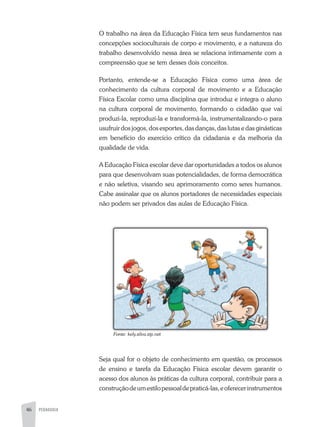 46 PEDAGOGIA
O trabalho na área da Educação Física tem seus fundamentos nas
concepções socioculturais de corpo e movimento, e a natureza do
trabalho desenvolvido nessa área se relaciona intimamente com a
compreensão que se tem desses dois conceitos.
Portanto, entende-se a Educação Física como uma área de
conhecimento da cultura corporal de movimento e a Educação
Física Escolar como uma disciplina que introduz e integra o aluno
na cultura corporal de movimento, formando o cidadão que vai
produzi-la, reproduzi-la e transformá-la, instrumentalizando-o para
usufruir dos jogos, dos esportes, das danças, das lutas e das ginásticas
em benefício do exercício crítico da cidadania e da melhoria da
qualidade de vida.
a Educação Física escolar deve dar oportunidades a todos os alunos
para que desenvolvam suas potencialidades, de forma democrática
e não seletiva, visando seu aprimoramento como seres humanos.
Cabe assinalar que os alunos portadores de necessidades especiais
não podem ser privados das aulas de Educação Física.
Seja qual for o objeto de conhecimento em questão, os processos
de ensino e tarefa da Educação Física escolar devem garantir o
acesso dos alunos às práticas da cultura corporal, contribuir para a
construçãodeumestilopessoaldepraticá-las,eoferecerinstrumentos
Fonte:	kely.silva.zip.net
 