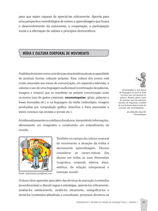 FUNDAMENTOS E MÉTODOS DE ENSINO DA EDUCAÇÃO FÍSICA | UNIDADE 3 47
para que sejam capazes de apreciá-las criticamente. aponta para
uma perspectiva metodológica de ensino e aprendizagem que busca
o desenvolvimento da autonomia, a cooperação, a participação
social e a afirmação de valores e princípios democráticos.
MÍDIA E CULTURA CORPORAL DE MOVIMENTO
aadolescênciatemcomoumadesuascaracterísticasatuaisacapacidade
de produzir formas culturais próprias. Essa cultura dos jovens está
muito associada aos meios de comunicação, em especial a televisão, e
valoriza o uso de uma linguagem audiovisual (combinação de palavras,
imagens e música) que se manifesta na própria comunicação entre
os jovens (uso de gestos corporais, onomatopeias, gírias, palavras e
frases truncadas etc.) e na linguagem da mídia (videoclipes, imagens
produzidas por computação gráfica, desenhos e fotos associadas a
textos concisos nas revistas e jornais etc.).
amídiaestápresentenocotidianodosalunos,transmitindoinformações,
alimentando um imaginário e construindo um entendimento de
mundo.
Também no campo da cultura corporal
de movimento a atuação da mídia é
decrescente aprendizagem. Devem
considerar as caract-rísticas dos
alunos em todas as suas dimensões
(cognitiva, corporal, afetiva, ética,
estética, de relação interpessoal e
inserção social).
O aluno deve aprender para além das técnicas de execução (conteúdos
procedimentais) a discutir regras e estratégias, apreciá-los criticamente,
analisá-los esteticamente, avaliá-los eticamente, ressignificá-los e
recriá-los (conteúdos atitudinais e conceituais), processos decisivos na
Onomatopeia	é	uma	figura	
de	linguagem	na	qual	se	imita	
um	som	com	um	fonema	ou	
palavra.	Ruídos,	gritos,	canto	
de	animais,	sons	da	natureza,	
barulho	de	máquinas,	o	timbre	
da	voz	humana	fazem	parte	do	
universo	das	onomatopeias.	...
pt.wikipedia.org/wiki/
Onomatopeia
Fonte:	antoniozai.wordpress.com
 