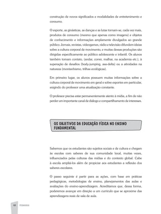 48 PEDAGOGIA
construção de novos significados e modalidades de entretenimento e
consumo.
O esporte, as ginásticas, as danças e as lutas tornam-se, cada vez mais,
produtos de consumo (mesmo que apenas como imagens) e objetos
de conhecimento e informações amplamente divulgados ao grande
público. Jornais, revistas, videogames, rádio e televisão difundem ideias
sobre a cultura corporal de movimento, e muitas dessas produções são
dirigidas especificamente ao público adolescente e infantil. Os alunos
também tomam contato, (andar, correr, malhar, na academia etc.), à
superação de desafios (body-jumping, asa-delta) ou a atividades na
natureza (montanhismo, trilhas ecológicas).
Em primeiro lugar, os alunos possuem muitas informações sobre a
cultura corporal de movimento em geral e sobre esportes em particular,
exigindo do professor uma atualização constante.
O professor precisa estar permanentemente atento à mídia, a fim de não
perder um importante canal de diálogo e compartilhamento de interesses.
OS OBJETIVOS DA EDUCAÇÃO FÍSICA NO ENSINO
FUNDAMENTAL
Sabemos que os estudantes são sujeitos sociais e de cultura e chegam
às escolas com saberes de sua comunidade local, muitas vezes,
influenciados pelas culturas das mídias e do contexto global. Cabe
à escola ampliá-los além de propiciar aos estudantes a reflexão dos
saberes escolares.
O passo seguinte é partir para as ações, com base em práticas
pedagógicas, metodologias de ensino, planejamentos das aulas e
avaliações do ensino-aprendizagem. Acreditamos que, dessa forma,
poderemos avançar em direção a um currículo que se aproxime das
aprendizagens reais de sala de aula.
 