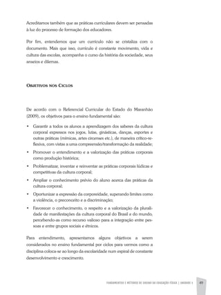FUNDAMENTOS E MÉTODOS DE ENSINO DA EDUCAÇÃO FÍSICA | unidade 3 49
Acreditamos também que as práticas curriculares devem ser pensadas
à luz do processo de formação dos educadores.
Por fim, entendemos que um currículo não se cristaliza com o
documento. Mais que isso, currículo é constante movimento, vida e
cultura das escolas, acompanha o curso da história da sociedade, seus
anseios e dilemas.
Objetivos nos Ciclos
De acordo com o Referencial Curricular do Estado do Maranhão
(2009), os objetivos para o ensino fundamental são:
•	 Garantir a todos os alunos a aprendizagem dos saberes da cultura
corporal expressos nos jogos, lutas, ginásticas, danças, esportes e
outras práticas (mímicas, artes circenses etc.), de maneira crítico-re-
flexiva, com vistas a uma compreensão/transformação da realidade;
•	 Promover o entendimento e a valorização das práticas corporais
como produção histórica;
•	 Problematizar, inventar e reinventar as práticas corporais lúdicas e
competitivas da cultura corporal;
•	 Ampliar o conhecimento prévio do aluno acerca das práticas da
cultura corporal;
•	 Oportunizar a expressão da corporeidade, superando limites como
a violência, o preconceito e a discriminação;
•	 Favorecer o conhecimento, o respeito e a valorização da plurali-
dade de manifestações da cultura corporal do Brasil e do mundo,
percebendo-as como recurso valioso para a integração entre pes-
soas e entre grupos sociais e étnicos.
Para entendimento, apresentamos alguns objetivos a serem
considerados no ensino fundamental por ciclos para vermos como a
disciplina coloca-se ao longo da escolaridade num espiral de constante
desenvolvimento e crescimento.
 
