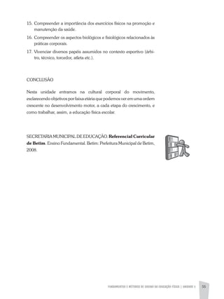 FUNDAMENTOS E MÉTODOS DE ENSINO DA EDUCAÇÃO FÍSICA | UNIDADE 3 55
15. Compreender a importância dos exercícios físicos na promoção e
manutenção da saúde.
16. Compreender os aspectos biológicos e fisiológicos relacionados às
práticas corporais.
17. Vivenciar diversos papéis assumidos no contexto esportivo (árbi-
tro, técnico, torcedor, atleta etc.).
CONCLUSÃO
Nesta unidade entramos na cultural corporal do movimento,
esclarecendo objetivos por faixa etária que podemos ver em uma ordem
crescente no desenvolvimento motor, a cada etapa do crescimento, e
como trabalhar, assim, a educação física escolar.
SECRETaRIa MUNICIPaL DE EDUCaÇÃO. Referencial Curricular
de Betim. Ensino Fundamental. Betim: Prefeitura Municipal de Betim,
2008.
 