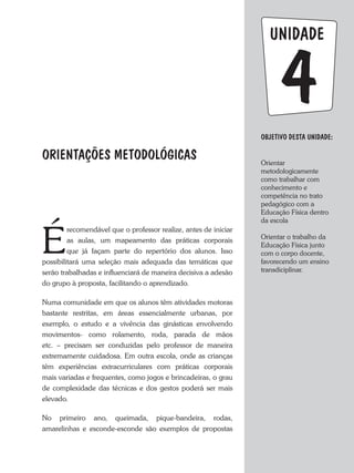 unidade
Objetivo dESTA unidade:
Orientar
metodologicamente
como trabalhar com
conhecimento e
competência no trato
pedagógico com a
Educação Física dentro
da escola
Orientar o trabalho da
Educação Física junto
com o corpo docente,
favorecendo um ensino
transdiciplinar.
4
ORIENTAÇÕES METODOLÓGICAS
É
recomendável que o professor realize, antes de iniciar
as aulas, um mapeamento das práticas corporais
que já façam parte do repertório dos alunos. Isso
possibilitará uma seleção mais adequada das temáticas que
serão trabalhadas e influenciará de maneira decisiva a adesão
do grupo à proposta, facilitando o aprendizado.
Numa comunidade em que os alunos têm atividades motoras
bastante restritas, em áreas essencialmente urbanas, por
exemplo, o estudo e a vivência das ginásticas envolvendo
movimentos- como rolamento, roda, parada de mãos
etc. – precisam ser conduzidas pelo professor de maneira
extremamente cuidadosa. Em outra escola, onde as crianças
têm experiências extracurriculares com práticas corporais
mais variadas e frequentes, como jogos e brincadeiras, o grau
de complexidade das técnicas e dos gestos poderá ser mais
elevado.
No primeiro ano, queimada, pique-bandeira, rodas,
amarelinhas e esconde-esconde são exemplos de propostas
 