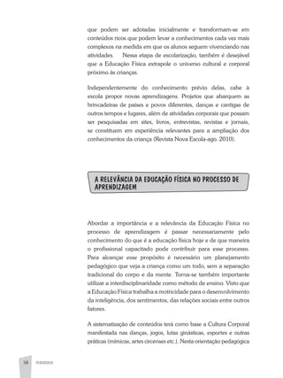 58 PEDAGOGIA
que podem ser adotadas inicialmente e transformam-se em
conteúdos ricos que podem levar a conhecimentos cada vez mais
complexos na medida em que os alunos seguem vivenciando nas
atividades. Nessa etapa de escolarização, também é desejável
que a Educação Física extrapole o universo cultural e corporal
próximo às crianças.
Independentemente do conhecimento prévio delas, cabe à
escola propor novas aprendizagens. Projetos que abarquem as
brincadeiras de países e povos diferentes, danças e cantigas de
outros tempos e lugares, além de atividades corporais que possam
ser pesquisadas em sites, livros, entrevistas, revistas e jornais,
se constituem em experiência relevantes para a ampliação dos
conhecimentos da criança (Revista Nova Escola-ago. 2010).
A RELEVÂNCIA DA EDUCAÇÃO FÍSICA NO PROCESSO DE
APRENDIZAGEM
Abordar a importância e a relevância da Educação Física no
processo de aprendizagem é passar necessariamente pelo
conhecimento do que é a educação física hoje e de que maneira
o profissional capacitado pode contribuir para esse processo.
Para alcançar esse propósito é necessário um planejamento
pedagógico que veja a criança como um todo, sem a separação
tradicional do corpo e da mente. Torna-se também importante
utilizar a interdisciplinaridade como método de ensino. Visto que
a Educação Física trabalha a motricidade para o desenvolvimento
da inteligência, dos sentimentos, das relações sociais entre outros
fatores.
A sistematização de conteúdos terá como base a Cultura Corporal
manifestada nas danças, jogos, lutas ginásticas, esportes e outras
práticas (mímicas, artes circenses etc.). Nesta orientação pedagógica
 