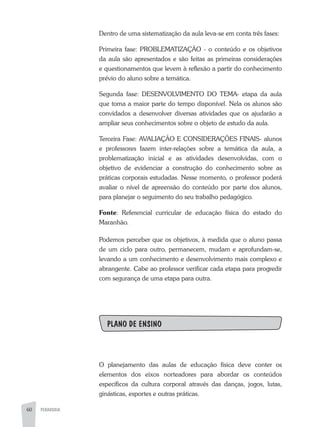 60 PEDAGOGIA
Dentro de uma sistematização da aula leva-se em conta três fases:
Primeira fase: PROBLEMATIZAÇÃO - o conteúdo e os objetivos
da aula são apresentados e são feitas as primeiras considerações
e questionamentos que levem à reflexão a partir do conhecimento
prévio do aluno sobre a temática.
Segunda fase: DESENVOLVIMENTO DO TEMA- etapa da aula
que toma a maior parte do tempo disponível. Nela os alunos são
convidados a desenvolver diversas atividades que os ajudarão a
ampliar seus conhecimentos sobre o objeto de estudo da aula.
Terceira Fase: AVALIAÇÃO E CONSIDERAÇÕES FINAIS- alunos
e professores fazem inter-relações sobre a temática da aula, a
problematização inicial e as atividades desenvolvidas, com o
objetivo de evidenciar a construção do conhecimento sobre as
práticas corporais estudadas. Nesse momento, o professor poderá
avaliar o nível de apreensão do conteúdo por parte dos alunos,
para planejar o seguimento do seu trabalho pedagógico.
Fonte: Referencial curricular de educação física do estado do
Maranhão.
Podemos perceber que os objetivos, à medida que o aluno passa
de um ciclo para outro, permanecem, mudam e aprofundam-se,
levando a um conhecimento e desenvolvimento mais complexo e
abrangente. Cabe ao professor verificar cada etapa para progredir
com segurança de uma etapa para outra.
PLANO DE ENSINO
O planejamento das aulas de educação física deve conter os
elementos dos eixos norteadores para abordar os conteúdos
específicos da cultura corporal através das danças, jogos, lutas,
ginásticas, esportes e outras práticas.
 