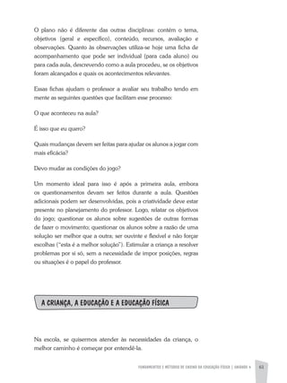 FUNDAMENTOS E MÉTODOS DE ENSINO DA EDUCAÇÃO FÍSICA | unidade 4 61
O plano não é diferente das outras disciplinas: contém o tema,
objetivos (geral e específico), conteúdo, recursos, avaliação e
observações. Quanto às observações utiliza-se hoje uma ficha de
acompanhamento que pode ser individual (para cada aluno) ou
para cada aula, descrevendo como a aula procedeu, se os objetivos
foram alcançados e quais os acontecimentos relevantes.
Essas fichas ajudam o professor a avaliar seu trabalho tendo em
mente as seguintes questões que facilitam esse processo:
O que aconteceu na aula?
É isso que eu quero?
Quais mudanças devem ser feitas para ajudar os alunos a jogar com
mais eficácia?
Devo mudar as condições do jogo?
Um momento ideal para isso é após a primeira aula, embora
os questionamentos devam ser feitos durante a aula. Questões
adicionais podem ser desenvolvidas, pois a criatividade deve estar
presente no planejamento do professor. Logo, relatar os objetivos
do jogo; questionar os alunos sobre sugestões de outras formas
de fazer o movimento; questionar os alunos sobre a razão de uma
solução ser melhor que a outra; ser ouvinte e flexível e não forçar
escolhas (“esta é a melhor solução”). Estimular a criança a resolver
problemas por si só, sem a necessidade de impor posições, regras
ou situações é o papel do professor.
A CRIANÇA, A EDUCAÇÃO E A EDUCAÇÃO FÍSICA
Na escola, se quisermos atender às necessidades da criança, o
melhor caminho é começar por entendê-la.
 