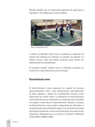 64 PEDAGOGIA
Perceba também que os movimentos aparecem do geral para o
específico, e do simples para o mais complexo.
a prática da atividade motora leva a mudanças no organismo da
criança. Há mudanças nos músculos, no coração, nos pulmões, no
sistema nervoso. Cada uma dessas mudanças ocorre devido aos
diferentes tipos de atividade física.
É necessário também verificar como os conteúdos acontecem de
acordo com o desenvolvimento motor da criança:
Desenvolvimento motor
O desenvolvimento motor representa um aspecto do processo
desenvolvimentista total e está intrinsecamente inter-relacionado
às áreas cognitivas e afetivas do comportamento humano, sendo
influenciado por muitos fatores. a importância do desenvolvimento
motor ideal não deve ser minimizada ou considerada como secundária
em relação a outras áreas do desenvolvimento. Portanto, o processo
do desenvolvimento motor revela-se basicamente por alterações no
comportamento motor, do bebê ao adulto, é um envolvido no processo
permanente de aprender a mover-se eficientemente, em reação ao que
enfrentamos diariamente em um mundo em constante modificação
(GaLLaHUE; OZMUN, 2002).
Fonte:	escolapedrita.com.br
 