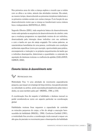FUNDAMENTOS E MÉTODOS DE ENSINO DA EDUCAÇÃO FÍSICA | unidade 4 65
Nos primeiros anos de vida a criança explora o mundo que a rodeia
com os olhos e as mãos, através das atividades motoras. Ela estará,
ao mesmo tempo, desenvolvendo as primeiras iniciativas intelectuais e
os primeiros contatos sociais com outras crianças. É em função do seu
desenvolvimento motor que a criança se transformará numa criatura
livre e independente (BATISTELLA, 2001).
Segundo Oliveira (2001), toda sequência básica do desenvolvimento
motor está apoiada na sequência de desenvolvimento do cérebro, visto
que a mudança progressiva na capacidade motora de um indivíduo,
desencadeada pela interação desse indivíduo com seu ambiente
e com a tarefa em que ele esteja engajado. Em outras palavras, as
características hereditárias de uma pessoa, combinada com condições
ambientais específicas (como por exemplo, oportunidade para prática,
encorajamento e instrução) e os próprios requerimentos da tarefa que
o indivíduo desempenha, determinam a quantidade e a extensão da
aquisição de destrezas motoras e a melhoria da aptidão (GALLAHUE;
OZMUN, 2002).
Elementos básicos do desenvolvimento motor
	 Motricidade fina
Motricidade Fina “é uma atividade de movimento espacialmente
pequena, que requer um emprego de força mínima, mas grande precisão
ou velocidade ou ambos, sendo executada principalmente pelas mãos e
dedos, às vezes também pelos pés” (MEINEL, 1984, p.154).
A coordenação fina diz respeito à habilidade e destreza manual ou
pedal constituindo-se como um aspecto particular na coordenação
global.
Habilidades motoras finas requerem a capacidade de controlar
os músculos pequenos do corpo, a fim de atingir a execução bem-
sucedida da habilidade (MAGILL, 1984). Conforme Canfield (1981),
a motricidade fina envolve a coordenação óculo-manual e requer um
alto grau de precisão no movimento para o desempenho da habilidade
 