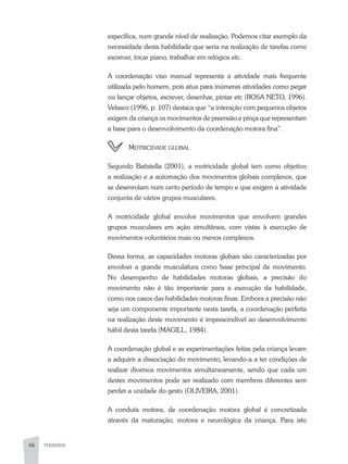 66 PEDAGOGIA
específica, num grande nível de realização. Podemos citar exemplo da
necessidade desta habilidade que seria na realização de tarefas como
escrever, tocar piano, trabalhar em relógios etc.
A coordenação viso manual representa a atividade mais frequente
utilizada pelo homem, pois atua para inúmeras atividades como pegar
ou lançar objetos, escrever, desenhar, pintar etc (ROSA NETO, 1996).
Velasco (1996, p. 107) destaca que “a interação com pequenos objetos
exigem da criança os movimentos de preensão e pinça que representam
a base para o desenvolvimento da coordenação motora fina”.
	 Motricidade global
Segundo Batistella (2001), a motricidade global tem como objetivo
a realização e a automação dos movimentos globais complexos, que
se desenrolam num certo período de tempo e que exigem a atividade
conjunta de vários grupos musculares.
A motricidade global envolve movimentos que envolvem grandes
grupos musculares em ação simultânea, com vistas à execução de
movimentos voluntários mais ou menos complexos.
Dessa forma, as capacidades motoras globais são caracterizadas por
envolver a grande musculatura como base principal de movimento.
No desempenho de habilidades motoras globais, a precisão do
movimento não é tão importante para a execução da habilidade,
como nos casos das habilidades motoras finas. Embora a precisão não
seja um componente importante nesta tarefa, a coordenação perfeita
na realização deste movimento é imprescindível ao desenvolvimento
hábil desta tarefa (MAGILL, 1984).
A coordenação global e as experimentações feitas pela criança levam
a adquirir a dissociação do movimento, levando-a a ter condições de
realizar diversos movimentos simultaneamente, sendo que cada um
destes movimentos pode ser realizado com membros diferentes sem
perder a unidade do gesto (OLIVEIRA, 2001).
A conduta motora, de coordenação motora global é concretizada
através da maturação, motora e neurológica da criança. Para isto
 
