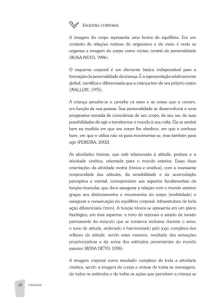 68 PEDAGOGIA
	Esquema corporal
A imagem do corpo representa uma forma de equilíbrio. Em um
contexto de relações mútuas do organismo e do meio é onde se
organiza a imagem do corpo como núcleo central da personalidade
(ROSA NETO, 1996).
O esquema corporal é um elemento básico indispensável para a
formação da personalidade da criança. É a representação relativamente
global, científica e diferenciada que a criança tem de seu próprio corpo
(WALLON, 1975).
A criança percebe-se e percebe os seres e as coisas que a cercam,
em função de sua pessoa. Sua personalidade se desenvolverá a uma
progressiva tomada de consciência de seu corpo, de seu ser, de suas
possibilidades de agir e transformar o mundo à sua volta. Ela se sentirá
bem na medida em que seu corpo lhe obedece, em que o conhece
bem, em que o utiliza não só para movimentar-se, mas também para
agir (PEREIRA, 2002).
As atividades tônicas, que está relacionada à atitude, postura e a
atividade cinética, orientada para o mundo exterior. Essas duas
orientações da atividade motriz (tônica e cinética), com a incessante
reciprocidade das atitudes, da sensibilidade e da acomodação
perceptiva e mental, correspondem aos aspectos fundamentais da
função muscular, que deve assegurar a relação com o mundo exterior
graças aos deslocamentos e movimentos do corpo (mobilidade) e
assegurar a conservação do equilíbrio corporal, infraestrutura de toda
ação diferenciada (tono). A função tônica se apresenta em um plano
fisiológico, em dois aspectos: o tono de repouso o estado de tensão
permanente do músculo que se conserva inclusive durante o sono;
o tono de atitude, ordenado e harmonizado pelo jogo complexo dos
reflexos da atitude, sendo estes mesmos, resultado das sensações
proprioceptivas e da soma dos estímulos provenientes do mundo
exterior (ROSA NETO, 1996).
A imagem corporal como resultado complexo de toda a atividade
cinética, sendo a imagem do corpo a síntese de todas as mensagens,
de todos os estímulos e de todas as ações que permitam a criança se
 