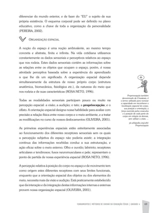 FUNDAMENTOS E MÉTODOS DE ENSINO DA EDUCAÇÃO FÍSICA | UNIDADE 4 69
diferenciar do mundo exterior, e de fazer do “EU” o sujeito de sua
própria existência. O esquema corporal pode ser definido no plano
educativo, como a chave de toda a organização da personalidade
(PEREIRa, 2002).
organiZação espacial
a noção do espaço é uma noção ambivalente, ao mesmo tempo
concreta e abstrata, finita e infinita. Na vida cotidiana utilizamos
constantemente os dados sensoriais e perceptivos relativos ao espaço
que nos rodeia. Estes dados sensoriais contêm as informações sobre
as relações entre os objetos que ocupam o espaço, porém, é nossa
atividade perceptiva baseada sobre a experiência do aprendizado
a que lhe dá um significado. a organização espacial depende
simultaneamente da estrutura de nosso próprio corpo (estrutura
anatômica, biomecânica, fisiológica etc.), da natureza do meio que
nos rodeia e de suas características (ROSa NETO, 1996).
Todas as modalidades sensoriais participam pouco ou muito na
percepção espacial: a visão; a audição; o tato; a propriocepção; e o
olfato. a orientação espacial designa nossa habilidade para avaliar com
precisão a relação física entre nosso corpo e o meio ambiente, e a tratar
as modificações no curso de nossos deslocamentos (OLIVEIRa, 2001).
as primeiras experiências espaciais estão estreitamente associadas
ao funcionamento dos diferentes receptores sensoriais sem os quais
a percepção subjetiva do espaço não poderia existir; a integração
contínua das informações recebidas conduz a sua estruturação, e
ação eficaz sobre o meio externo. Olho e ouvido; labirinto; receptores
articulares e tendinosos; fusos neuromusculares e pele; representam o
ponto de partida de nossa experiência espacial (ROSa NETO, 1996).
a percepção relativa à posição do corpo no espaço e de movimento tem
como origem estes diferentes receptores com seus limites funcionais,
enquanto que a orientação espacial dos objetos ou dos elementos do
meio, necessita mais da visão e audição. Está praticamente estabelecido
que da interação e da integração destas informações internas e externas
provem nossa organização espacial (OLIVEIRa, 2001).
Propriocepção	também	
denominado	de	Cinestesia,	é	
o	termo	utilizado	para	nomear	
a	capacidade	em	reconhecer	a	
localização	espacial	do	corpo,	
sua	posição	e	orientação,	a	
força	exercida	pelos	músculos	
e	a	posição	de	cada	parte	do	
corpo	em	relação	às	demais,	
sem	utilizar	a	visão.	...
pt.wikipedia.org/wiki/
Propriocepção
 