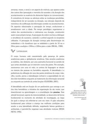 FUNDAMENTOS E MÉTODOS DE ENSINO DA EDUCAÇÃO FÍSICA | UNIDADE 4 71
semanas, meses, e anos) e um aspecto de vivência, que aparece antes
dos outros dois (percepção e memória da sucessão e da duração dos
acontecimentos na ausência de elementos lógicos ou convencionais).
a consciência do tempo se estrutura sobre as mudanças percebidas,
independente de ser sucessão ou duração, sua retenção depende da
memória e da codificação da informação contida nos acontecimentos.
Os aspectos relacionados à percepção do tempo, evolucionam e
amadurecem com a idade. No tempo psicológico organizamos a
ordem dos acontecimentos e estimamos sua duração, construindo
assim nosso próprio tempo. a percepção da ordem nos leva a distinguir
o simultâneo do sucessivo, variando o umbral segundo os receptores
utilizados. a percepção da duração começa pela discriminação do
instantâneo e do duradouro que se estabelece a partir de 10 ms a
50ms para a audição e 100ms a 120ms para a visão (RIGaL, 1988).
lateralidade
O corpo humano está caracterizado pela presença de partes
anatômicas pares e globalmente simétricas. Esta simetria anatômica
se redobra, não obstante, por uma assimetria funcional no sentido de
que certas atividades que só intervêm numa das partes. Por exemplo,
escrevemos com uma só mão; os centros de linguagem se situam
na maioria das pessoas no hemisfério esquerdo. a lateralidade é a
preferência da utilização de uma das partes simétricas do corpo: mão,
olho, ouvido, perna; a lateralização cortical é a especialidade de um
dos dois hemisférios enquanto ao tratamento da informação sensorial
ou enquanto ao controle de certas funções (OLIVEIRa, 2001).
a lateralidade está em função de um predomínio que outorga a um
dos dois hemisférios a iniciativa da organização do ato motor, que
desembocará na aprendizagem e a consolidação das praxias. Esta
atitude funcional, suporte da intencionalidade, se desenvolve de forma
fundamental no momento da atividade de investigação, ao largo
da qual a criança vai enfrentar-se com seu meio. a ação educativa
fundamental para colocar a criança nas melhores condições para
aceder a uma lateralidade definida, respeitando fatores genéticos e
ambientais, é permitir-lhe organizar suas atividades motoras (ROSa
NETO, 1996).
Movimento	intencional,	
organizado,	tendo	em	vista	a	
obtenção	de	um	fim	ou	de	um	
resultado	determinado.	...
www.animacorpus.net/
glossario/
 