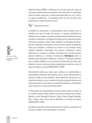 72 PEDAGOGIA
Segundo Pereira (2002), a definição de uma das partes do corpo só
ocorre por volta dos sete anos de idade, antes disso, devem-se estimular
ambos os lados, para que a criança possa descobrir por si só, qual o
seu lado de preferência. “a preferência pelo uso de uma das mãos
geralmente se evidencia aos três anos”.
avaliação Motora
O padrão de crescimento e comportamento motor humano que se
modifica por meio da vida e do tempo; e a grande quantidade de
influência que os afetam, constituem basicamente por diferentes teorias
científicas e sustentam a evolução de estudos que se caracterizam pelas
técnicas de pesquisa e pelos meios utilizados na obtenção de dados,
que são elaborados e discutidos, como forma de elucidar os diferentes
vieses que perfazem a existência do homem e sua evolução física,
orgânica, cognitiva e psicológica. Os conceitos, ilustrações e teorias
adicionam ao contexto, a estrutura necessária para que tais estudos
possam legitimar-se e oferecer fundamentos fidedignos sobre as
hipóteses que pretendem estabelecer e discutir. É importante lembrar
que o caráter estatístico de nível normal de referência dos testes não
engloba o mesmo valor para todas as populações, tendo em conta os
aspectos afetivos e sociais (ROSa NETO, 1996).
Normalmente utilizam-se testes para conhecer as características e
necessidades individuais das pessoas, isto se torna indispensável se
pensar em cada vez mais atender o desenvolvimento das pessoas, em
especial as crianças, como o máximo de acertos possíveis para que seu
desenvolvimento ocorra dentro dos períodos desejáveis, contribuindo
assim, para com um desenvolvimento pleno.
a observação do comportamento humano feito através de testes já
se constitui prática antiga, através de estudos realizados por autores
clássicos, como Ozeretski, Guilmain, Grajon, Zazzo, Piaget, Stambak,
Picq e Vayer, entre outros que se dedicaram ao estudo da criança
(ROSa NETO, 1996).
acredita-se que para ensinar eficientemente é preciso acompanhar às
crianças e analisar suas necessidades e interesses.
que	merece	crédito
pt.wiktionary.org/wiki/
Fidedigno
 