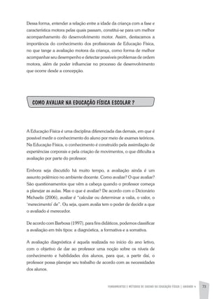 FUNDAMENTOS E MÉTODOS DE ENSINO DA EDUCAÇÃO FÍSICA | unidade 4 73
Dessa forma, entender a relação entre a idade da criança com a fase e
característica motora pelas quais passam, constitui-se para um melhor
acompanhamento do desenvolvimento motor. Assim, destacamos a
importância do conhecimento dos profissionais de Educação Física,
no que tange a avaliação motora da criança, como forma de melhor
acompanhar seu desempenho e detectar possíveis problemas de ordem
motora, além de poder influenciar no processo de desenvolvimento
que ocorre desde a concepção.
COMO AVALIAR NA EDUCAÇÃO FÍSICA ESCOLAR ?
A Educação Física é uma disciplina diferenciada das demais, em que é
possível medir o conhecimento do aluno por meio de exames teóricos.
Na Educação Física, o conhecimento é construído pela assimilação de
experiências corporais e pela criação de movimentos, o que dificulta a
avaliação por parte do professor.
Embora seja discutido há muito tempo, a avaliação ainda é um
assunto polêmico no ambiente docente. Como avaliar? O que avaliar?
São questionamentos que vêm a cabeça quando o professor começa
a planejar as aulas. Mas o que é avaliar? De acordo com o Dicionário
Michaelis (2006), avaliar é “calcular ou determinar a valia, o valor, o
‘merecimento’ de”. Ou seja, quem avalia tem o poder de decidir a que
o avaliado é merecedor.
De acordo com Barbosa (1997), para fins didáticos, podemos classificar
a avaliação em três tipos: a diagnóstica, a formativa e a somativa.
A avaliação diagnóstica é aquela realizada no início do ano letivo,
com o objetivo de dar ao professor uma noção sobre os níveis de
conhecimento e habilidades dos alunos, para que, a partir daí, o
professor possa planejar seu trabalho de acordo com as necessidades
dos alunos.
 