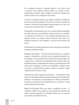 74 PEDAGOGIA
Já a avaliação formativa é realizada durante o ano letivo, onde
o professor pode detectar possíveis falhas no processo ensino-
aprendizagem, podendo, assim, modificar a maneira de ministrar suas
aulas de acordo com a evolução de seus alunos.
E, por fim, a avaliação somativa, que objetiva verificar o resultado do
processo ensino-aprendizagem ao final de um bimestre, semestre ou
ano letivo. Geralmente esta avaliação está associada a uma “nota” que
o reprovará ou aprovará para o ano seguinte.
O diagnóstico é fundamental, junto com o projeto político pedagógico
da escola, para que se possa delinear o plano de ensino e os objetivos
a se alcançar ao final do ano, e uma avaliação formativa para que o
professor venha a se corrigir ou apenas aprimorar suas aulas. Já a
avaliação somativa é mais complexa, é nela que está centrado este
ensaio.
Os Parâmetros Curriculares Nacionais indicam três focos principais de
avaliação na Educação Física:
Realização das práticas — É preciso observar primeiro se o estudante
respeita o companheiro, como lida com as próprias limitações (e as
dos colegas) e como participa dentro do grupo. Em segundo lugar vem
o saber fazer, o desempenho propriamente dito do aluno tanto nas
atividades quanto na organização das mesmas. O professor deve estar
atento para a realização correta de uma atividade e também como
um aluno e o grupo formam equipes, montam um projeto e agem
cooperativamente durante a aula.
Valorização da cultura corporal de movimento — É importante avaliar
não só se o educando valoriza e participa de jogos esportivos. Relevante
também é seu interesse e sua participação em danças, brincadeiras,
excursões e outras formas de atividade física que compõem a nossa
cultura dentro e fora da escola.
Relação da Educação Física com saúde e qualidade de vida — É
necessário verificar como crianças e jovens relacionam elementos da
cultura corporal aprendidos em atividades físicas com um conceito
mais amplo, de qualidade de vida.
 