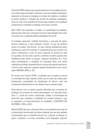FUNDAMENTOS E MÉTODOS DE ENSINO DA EDUCAÇÃO FÍSICA | unidade 4 75
Giannichi(1984)esclareceque,paraprocedermosaumaavaliação,devem-
se ter claros alguns princípios: esclarecer o que será avaliado inicialmente,
selecionar as técnicas de avaliação em função dos objetivos, considerar
os pontos positivos e limitados das técnicas de avaliação empregadas,
levar em conta uma variedade de técnicas para assegurar uma avaliação
compreensiva e considerar a avaliação como meio e não fim.
Betti (1991) não especifica o modelo, ou metodologia de avaliação.
Apenas deixa claro que o processo de ensino-aprendizagem deve estar
de acordo com a proposta política pedagógica da escola.
A avaliação presencial, medidas biométricas e execução de gestos
técnicos referem-se a uma avaliação “formal”, já que ela também
possui um caráter “não formal”, ou seja, critérios estabelecidos pelos
professores a partir de condutas e comportamentos que ocorrem nas
aulas e influenciam a nota do aluno (segundo os autores da obra
em questão, isso fica claro quando o professor escolhe aqueles mais
habilidosos para dividir as equipes, organizar atividades etc.). Com
essas características, a avaliação em educação física vem sendo
realizada com ênfase na aptidão física e na busca de talentos esportivos,
e desse modo acaba por segregar aqueles classificados como menos
aptos (MAUAD, 2003, p. 35).
De acordo com Luckesi (1999), a avaliação que se pratica na escola
é a avaliação da culpa. Aponta, ainda, que as notas são usadas para
fundamentar necessidades de classificação de alunos, onde são
comparados desempenhos e não objetivos que se deseja atingir.
Concordamos com os autores quando defendem que a proposta de
avaliação do processo de ensino-aprendizagem em educação física
deve “[...] levar em conta a observação, análise e conceituação de
elementos que compõem a totalidade da conduta humana e que
se expressam no desenvolvimento de atividades” (COLETIVO DE
AUTORES, 1992, p.103).
Mauad (2003) fala que a educação física é uma disciplina que trata do
conhecimento denominado de cultura corporal; por isso seus adeptos
compreendem que os conteúdos devem ser: o esporte, as danças, os
jogos, a ginástica e as lutas, entendidos como linguagem corporal,
 
