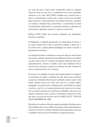 76 PEDAGOGIA
por meio da qual o aluno pode compreender melhor as relações
sociais do meio em que vive e confrontá-las com outras realidades
existentes à sua volta. Betti (1992) completa que é preciso levar o
aluno a compreender as razões que o levam a fazer uma atividade
física, favorecer o desenvolvimento de atitudes favoráveis e positivas
em relação à atividade física, desenvolver a compreensão de todas
as informações relacionadas às conquistas materiais e espirituais da
cultura física e aprender a apreciar o corpo em movimento.
Barbosa (1997) dividiu seus métodos avaliativos em: diagnóstico,
formativo e somativo.
O diagnóstico é realizado previamente em observações da turma, e
nas aulas iniciais onde é feito os primeiros contatos, a partir daí, e
de acordo com o projeto político-pedagógico da escola é traçado o
planejamento de ensino.
A avaliação formativa é realizada ao longo das aulas em observações
dos alunos e, também, através de uma avaliação dos alunos em relação
às aulas, assim como em conselhos do professor titular da classe que,
esporadicamente, observa o trabalho. Com estes feedback’s têm-se
uma forma de repensar a postura do professor em aula, métodos de
ensino e relacionamento com os alunos.
O processo de avaliação somativa está fundamentado nos objetivos
de promoção de saúde e qualidade de vida, assim como incentivar
o gosto por atividades físicas fora do ambiente escolar e para a vida
adulta, também leva-se em conta, mais uma vez, o projeto político
pedagógico da escola onde a avaliação deve ser dividida em prática
e teórica e, por fim, no comprometimento dos alunos com as aulas,
não se avalia de acordo com rendimento, habilidade e tão pouco em
relação à frequência, pois, ao aluno, é permitido a ausência em 25%
das aulas, e puni-lo por isso fere uma lei do MEC (LEI Nº. 9.394, DE
20 DE DEZEMBRO DE 1996).
Nãoexisteummodelo,oufórmulamágicadeavaliação.Acreditamosque
toda avaliação deve ser um reflexo do processo ensino-aprendizagem e
se levar em conta se os objetivos traçados foram alcançados e não usar
a avaliação como uma arma de defesa ou coação aos alunos.
 