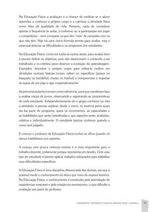FUNDAMENTOS E MÉTODOS DE ENSINO DA EDUCAÇÃO FÍSICA | unidade 4 77
Na Educação Física a avaliação é a chance de verificar se o aluno
aprendeu a conhecer o próprio corpo e a valorizar a atividade física
como fator de qualidade de vida. Portanto, nada de considerar
apenas a frequência às aulas, o uniforme ou a participação em jogos
e competições - nem comparar os que têm "veia" de campeão com os
que não têm. Não há uma única fórmula pronta para avaliar, mas é
essencial detectar as dificuldades e os progressos dos estudantes.
Na Educação Física, como em todas as outras áreas, para avaliar bem
é preciso definir os objetivos, pois eles determinam o conteúdo a ser
trabalhado e os critérios para observar a evolução da aprendizagem.
Exemplos: descobrir o próprio corpo para utilizá-lo melhor em
atividades motoras básicas (correr, saltar) ou específicas (passes no
basquete ou handebol, chutes no futebol) e compreender e respeitar
as regras de um jogo e agir cooperativamente.
Asprimeirasaulasfuncionamcomoreferência,paraqueoprofessorfaça
a análise inicial da turma, observando e registrando as características
de cada estudante. Independentemente de o grupo conhecer ou não
a atividade, é preciso explicar, desde o início, os motivos pelos quais
ela faz parte do programa, quais os movimentos, as capacidades e
as habilidades que serão trabalhadas e que aspectos serão avaliados,
coletiva e individualmente. O estudante precisa conhecer quando e
como será julgado.
É comum o professor de Educação Física encher os olhos quando vê
alunos habilidosos nos esportes.
A criança com pouca vivência motora é a mais importante para o
trabalho docente, justamente porque representa um desafio. Com esse
tipo de estudante é preciso aplicar métodos adequados para trabalhar
suas dificuldades específicas.
A Educação Física é uma disciplina diferenciada das demais, em que é
possível medir o conhecimento do aluno por meio de exames teóricos.
Na Educação Física, o conhecimento é construído pela assimilação de
experiências corporais e pela criação de movimentos, o que dificulta a
avaliação por parte do professor.
 