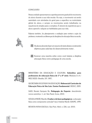 78 PEDAGOGIA
CONCLUSÃO
Nessaunidadeapresentamosoaperfeiçoamentogradualdomovimento
do aluno durante a sua vida escolar. Ou seja, o movimento vai sendo
assimilado com atividades do geral para o específico na motricidade
global do aluno, e sempre os movimentos sendo trabalhados na
sequência do simples para o complexo. É através da experiência que o
aluno aprendi e adquire as habilidades para sua vida.
Falamos também, do planejamento e avaliação para nortear a ação do
professor, mostrando as diferenças da disciplina de educação física na escola.
Osalunosdeverãofazerumresumodotextoabaixoconstruindo
objetivos para cada fase do desenvolvimento motor .
Escrever uma resenha sobre como você trataria a disiplina
educação física como pedagoga de uma escola.
MINISTÉRIO Da EDUCaÇÃO E CULTURa. Subsídios para
professores de educação física de 1ª a 4ª série. Módulos 3 e 4 /
MEC/SEED. Brasília, DF, 1987;
SECRETaRIa DE ESTaDO Da EDUCaÇÃO. Referencial Curricular de
Educação Física de São Luís. Ensino Fundamental; SEDUC, 2009.
SaDI, Renato Sampaio Re. Pedagogia do Esporte: descobrindo
novos caminhos. 1. ed. São Paulo: Ícone, 2010.
SOUZaJUNIOR,Marcílio.O saber e do fazer pedagógicos:aeducação
física como componente curricular? isso é história! Recife: EDUPE, 1999.
REVISTa NOVa ESCOLa. São Pulo: abril, n. 236, out. 2010.
 