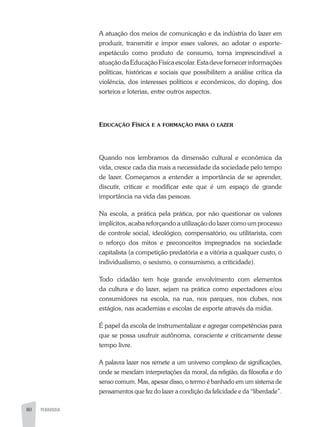80 PEDAGOGIA80
A atuação dos meios de comunicação e da indústria do lazer em
produzir, transmitir e impor esses valores, ao adotar o esporte-
espetáculo como produto de consumo, torna imprescindível a
atuaçãodaEducaçãoFísicaescolar.Estadevefornecerinformações
políticas, históricas e sociais que possibilitem a análise crítica da
violência, dos interesses políticos e econômicos, do doping, dos
sorteios e loterias, entre outros aspectos.
Educação Física e a formação para o lazer
Quando nos lembramos da dimensão cultural e econômica da
vida, cresce cada dia mais a necessidade da sociedade pelo tempo
de lazer. Começamos a entender a importância de se aprender,
discutir, criticar e modificar este que é um espaço de grande
importância na vida das pessoas.
Na escola, a prática pela prática, por não questionar os valores
implícitos, acaba reforçando a utilização do lazer como um processo
de controle social, ideológico, compensatório, ou utilitarista, com
o reforço dos mitos e preconceitos impregnados na sociedade
capitalista (a competição predatória e a vitória a qualquer custo, o
individualismo, o sexismo, o consumismo, a criticidade).
Todo cidadão tem hoje grande envolvimento com elementos
da cultura e do lazer, sejam na prática como espectadores e/ou
consumidores na escola, na rua, nos parques, nos clubes, nos
estágios, nas academias e escolas de esporte através da mídia.
É papel da escola de instrumentalizar e agregar competências para
que se possa usufruir autônoma, consciente e criticamente desse
tempo livre.
A palavra lazer nos remete a um universo complexo de significações,
onde se mesclam interpretações da moral, da religião, da filosofia e do
senso comum. Mas, apesar disso, o termo é banhado em um sistema de
pensamentos que fez do lazer a condição da felicidade e da “liberdade”.
 