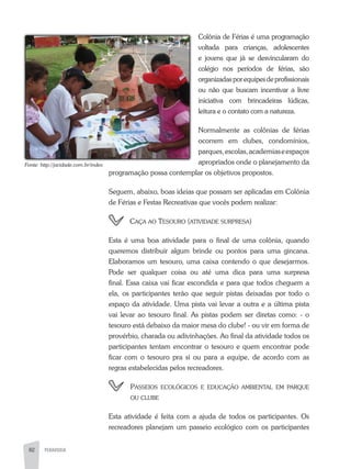 82 PEDAGOGIA82
Colônia de Férias é uma programação
voltada para crianças, adolescentes
e jovens que já se desvincularam do
colégio nos períodos de férias, são
organizadasporequipesdeprofissionais
ou não que buscam incentivar a livre
iniciativa com brincadeiras lúdicas,
leitura e o contato com a natureza.
Normalmente as colônias de férias
ocorrem em clubes, condomínios,
parques,escolas,academiaseespaços
apropriados onde o planejamento da
programação possa contemplar os objetivos propostos.
Seguem, abaixo, boas ideias que possam ser aplicadas em Colônia
de Férias e Festas Recreativas que vocês podem realizar:
caça ao tesoUro (atividade sUrpresa)
Esta é uma boa atividade para o final de uma colônia, quando
queremos distribuir algum brinde ou pontos para uma gincana.
Elaboramos um tesouro, uma caixa contendo o que desejarmos.
Pode ser qualquer coisa ou até uma dica para uma surpresa
final. Essa caixa vai ficar escondida e para que todos cheguem a
ela, os participantes terão que seguir pistas deixadas por todo o
espaço da atividade. Uma pista vai levar a outra e a última pista
vai levar ao tesouro final. as pistas podem ser diretas como: - o
tesouro está debaixo da maior mesa do clube! - ou vir em forma de
provérbio, charada ou adivinhações. ao final da atividade todos os
participantes tentam encontrar o tesouro e quem encontrar pode
ficar com o tesouro pra si ou para a equipe, de acordo com as
regras estabelecidas pelos recreadores.
passeios ecolÓgicos e edUcação aMbiental eM parqUe
oU clUbe
Esta atividade é feita com a ajuda de todos os participantes. Os
recreadores planejam um passeio ecológico com os participantes
Fonte:	http://jacidade.com.br/index
 