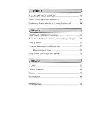 UNIDADE 3
A EDUCAÇÃO FÍSICA ESCOLAR ................................................	41
Mídia e cultura corporal de movimento .........................................	43
Os objetivos da educação física no ensino fundamental ................	 44
UNIDADE 4
ORIENTAÇÕES METODOLÓGICAS .........................................	53
A relevância da educação física no processo de aprendizagem ......	54
Plano de ensino ............................................................................	 56
A criança, a educação e a educação física .....................................	57
	 Desenvolvimento motor .......................................................	 60
Como avaliar na educação física escolar? ......................................	69
UNIDADE 5
O LAZER ......................................................................................	 75
Colônia de férias .........................................................................	 77
Gincana ........................................................................................	80
Ruas de Lazer ...............................................................................	 82
REFERÊNCIAS ............................................................................. 85
 