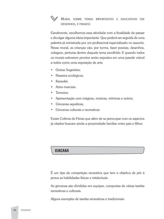 84 PEDAGOGIA84
	 Mural sobre temas importantes e educativos (de
desenhos, e frases)
Geralmente, escolhemos essa atividade com a finalidade de passar
e divulgar alguma ideia importante. Que poderá ser seguida de uma
palestra já ministrada por um profissional especializado no assunto.
Nesse mural, as crianças vão, por turma, fazer poesias, desenhos,
colagens, pinturas dentro daquele tema escolhido. E quando todos
os murais estiverem prontos serão expostos em uma parede visível
a todos como uma exposição de arte.
•	 Outras Sugestões:
•	 Passeios ecológicos;
•	 Karaokê;
•	 Artes marciais;
•	 Torneios;
•	 Apresentação com mágicas, músicas, mímicas e outros;
•	 Gincanas aquáticas;
•	 Gincanas culturais e recreativas
Existe Colônia de Férias que além de se preocupar com os aspectos
já citados buscam ainda a proximidade familiar entre pais e filhos.
GINCANA
É um tipo de competição recreativa que tem o objetivo de pôr à
prova as habilidades físicas e intelectuais.
As gincanas são divididas em equipes, compostas de várias tarefas
recreativas e culturais.
Alguns exemplos de tarefas recreativas e tradicionais:
 