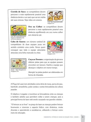 FUNDAMENTOS E MÉTODOS DE ENSINO DA EDUCAÇÃO FÍSICA | UNIDADE 5 85
Corrida de Saco: os competidores devem
percorrer o mais rapidamente possível uma
distância dentro e um saco que vai em média
até suas cinturas. Veja vídeo em anexos.
Ovo na Colher: os competidores devem
percorrer o mais rapidamente possível uma
distância equilibrando um ovo numa colher
sem deixá-la cair.
Cabo de Guerra: um número variável de
competidores de duas equipes puxa em
sentido contrário uma corda. Vence quem
conseguir que toda a equipe adversária
atravesse uma linha marcada no chão.
Caça ao Tesouro: a organização da gincana
elabore pistas para que as equipes possam
encontrar um tesouro. Ganha a equipe que
alcançar o objetivo em menor tempo.
atenção! as pistas podem ser elaboradas em
forma de charadas.
a Praça de Lazer tem atividades como tênis de mesa, perna de pau,
bambolê, amarelinha, pular cordas e outras brincadeiras da cultura
popular.
O objetivo é resgatar e incentivar as brincadeiras entre as crianças
e também adultos que permitem voltar a serem crianças, pois a
principal forma de lazer está sendo usurpada nas grandes cidades.
“O brincar ao ar livre” na praça de lazer as crianças podem brincar
livremente e vivenciar o aspecto lúdico, com dinâmica, muita
diversão e aprendendo a socializar-se, utilizando o brincar como
meio de educação.
Fonte:	 http://espacomaat.
blogspot.com
Fonte:	 http://blogdeemrc.
blogspot.com
Fonte:	http://nossoamiguinhojunior.
blogspot.com/2010/07/corrida-
com-ovo-na-colher.html
Fonte:	http://jogostradicionais8a.
blogspot.com/
 