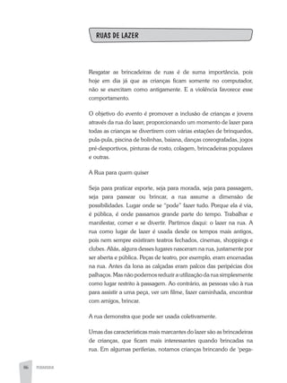 86 PEDAGOGIA86
RUAS DE LAZER
Resgatar as brincadeiras de ruas é de suma importância, pois
hoje em dia já que as crianças ficam somente no computador,
não se exercitam como antigamente. E a violência favorece esse
comportamento.
O objetivo do evento é promover a inclusão de crianças e jovens
através da rua do lazer, proporcionando um momento de lazer para
todas as crianças se divertirem com várias estações de brinquedos,
pula-pula, piscina de bolinhas, baiana, danças coreografadas, jogos
pré-desportivos, pinturas de rosto, colagem, brincadeiras populares
e outras.
A Rua para quem quiser
Seja para praticar esporte, seja para morada, seja para passagem,
seja para passear ou brincar, a rua assume a dimensão de
possibilidades. Lugar onde se “pode” fazer tudo. Porque ela é via,
é pública, é onde passamos grande parte do tempo. Trabalhar e
manifestar, comer e se divertir. Partimos daqui: o lazer na rua. A
rua como lugar de lazer é usada desde os tempos mais antigos,
pois nem sempre existiram teatros fechados, cinemas, shoppings e
clubes. Aliás, alguns desses lugares nasceram na rua, justamente por
ser aberta e pública. Peças de teatro, por exemplo, eram encenadas
na rua. Antes da lona as calçadas eram palcos das peripécias dos
palhaços. Mas não podemos reduzir a utilização da rua simplesmente
como lugar restrito à passagem. Ao contrário, as pessoas vão à rua
para assistir a uma peça, ver um filme, fazer caminhada, encontrar
com amigos, brincar.
A rua demonstra que pode ser usada coletivamente.
Umas das características mais marcantes do lazer são as brincadeiras
de crianças, que ficam mais interessantes quando brincadas na
rua. Em algumas periferias, notamos crianças brincando de ‘pega-
 