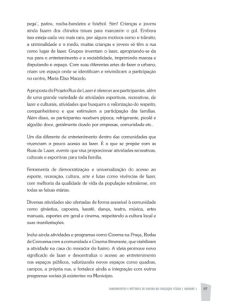 FUNDAMENTOS E MÉTODOS DE ENSINO DA EDUCAÇÃO FÍSICA | unidade 5 87
pega’, patins, rouba-bandeira e futebol. Sim! Crianças e jovens
ainda fazem dos chinelos traves para marcarem o gol. Embora
isso esteja cada vez mais raro, por alguns motivos como o trânsito,
a criminalidade e o medo, muitas crianças e jovens só têm a rua
como lugar de lazer. Grupos inventam o lazer, apropriando-se da
rua para o entretenimento e a sociabilidade, imprimindo marcas e
disputando o espaço. Com suas diferentes artes de fazer o urbano,
criam um espaço onde se identificam e reivindicam a participação
no centro, Maria Elisa Macedo.
ApropostadoProjetoRuadeLazeréofereceraosparticipantes,além
de uma grande variedade de atividades esportivas, recreativas, de
lazer e culturais, atividades que busquem a valorização do respeito,
companheirismo e que estimulem a participação das famílias.
Além disso, os participantes recebem pipoca, refrigerante, picolé e
algodão doce, geralmente doado por empresas, comunidade etc..
Um dia diferente de entretenimento dentro das comunidades que
vivenciam o pouco acesso ao lazer. É o que se propõe com as
Ruas de Lazer, evento que visa proporcionar atividades recreativas,
culturais e esportivas para toda família.
Ferramenta de democratização e universalização do acesso ao
esporte, recreação, cultura, arte e lutas como vivências de lazer,
com melhoria da qualidade de vida da população sobralense, em
todas as faixas etárias.
Diversas atividades são ofertadas de forma acessível à comunidade
como ginástica, capoeira, karatê, dança, teatro, música, artes
manuais, esportes em geral e cinema, respeitando a cultura local e
suas manifestações.
Inclui ainda atividades e programas como Cinema na Praça, Rodas
de Conversa com a comunidade e Cinema Itinerante, que viabilizam
a atividade na casa do morador do bairro. A ideia promove novo
significado de lazer e descentraliza o acesso ao entretenimento
nos espaços públicos, valorizando novos espaços como quadras,
campos, a própria rua, e fortalece ainda a integração com outros
programas sociais já existentes no Município.
 