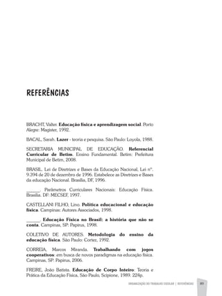 REFERÊNCIAS
ORGANIZAÇÃO DO TRABALHO ESCOLAR | REFERÊNCIAS 89
BRACHT, Valter. Educação física e aprendizagem social. Porto
Alegre: Magister, 1992.
BACAL, Sarah. Lazer - teoria e pesquisa. São Paulo: Loyola, 1988.
SECRETARIA MUNICIPAL DE EDUCAÇÃO. Referencial
Curricular de Betim. Ensino Fundamental. Betim: Prefeitura
Municipal de Betim, 2008.
BRASIL. Lei de Diretrizes e Bases da Educação Nacional, Lei nº.
9.394 de 20 de dezembro de 1996. Estabelece as Diretrizes e Bases
da educação Nacional. Brasília, DF, 1996.
______. Parâmetros Curriculares Nacionais: Educação Física.
Brasilia. DF: MECSEF, 1997.
CASTELLANI FILHO, Lino. Política educacional e educação
física. Campinas: Autores Associados, 1998.
______. Educação Física no Brasil: a história que não se
conta. Campinas, SP: Papirus, 1998.
COLETIVO DE AUTORES. Metodologia do ensino da
educação física. São Paulo: Cortez, 1992.
CORREIA, Marcos Miranda. Trabalhando com jogos
cooperativos: em busca de novos paradigmas na educação física.
Campinas, SP: Papirus, 2006.
FREIRE, João Batista. Educação de Corpo Inteiro: Teoria e
Prática da Educação Física, São Paulo, Scipione, 1989. 224p.
 