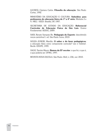 90 PEDAGOGIA
LUCKESI, Cipriano Carlos. Filosofia da educação. São Paulo:
Cortez, 1992.
MINISTÉRIO DA EDUCAÇÃO E CULTURA. Subsídios para
professores de educação física de 1ª a 4ª série. Módulos 3 e
4 / MEC / SEED. Brasília, DF, 1987.
SECRETARIA DE ESTADO DA EDUCAÇÂO. Referencial
Curricular de Educação Física de São Luís. Ensino
Fundamental: SEDUC, 2009.
SADI, Renato Sampaio Re. Pedagogia do Esporte: descobrindo
novos caminhos/1. ed. São Paulo: Ícone, 2010.
SOUZA JUNIOR, Marcílio. O saber e do fazer pedagógicos:
a educação física como componente curricular? isso é história!.
Recife: EDUPE, 1999.
VAGO, Tarcísio Mauro. Rumos da EF escolar: o que foi, o que é,
o que poderia ser. UFMG, 1997.
REVISTA NOVA ESCOLA. São Paulo: Abril, n. 236, out. 2010.
 
