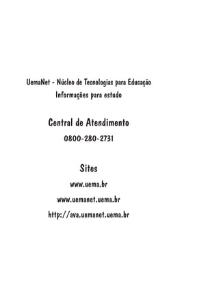 UemaNet - Núcleo de Tecnologias para Educação
Informações para estudo
Central de Atendimento
0800-280-2731
Sites
www.uema.br
www.uemanet.uema.br
http://ava.uemanet.uema.br
 