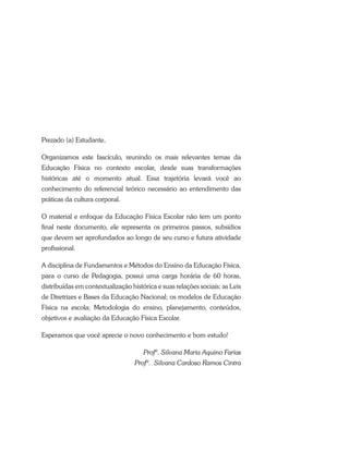 Prezado (a) Estudante,
Organizamos este fascículo, reunindo os mais relevantes temas da
Educação Física no contexto escolar, desde suas transformações
históricas até o momento atual. Essa trajetória levará você ao
conhecimento do referencial teórico necessário ao entendimento das
práticas da cultura corporal.
O material e enfoque da Educação Física Escolar não tem um ponto
final neste documento, ele representa os primeiros passos, subsídios
que devem ser aprofundados ao longo de seu curso e futura atividade
profissional.
A disciplina de Fundamentos e Métodos do Ensino da Educação Física,
para o curso de Pedagogia, possui uma carga horária de 60 horas,
distribuídas em contextualização histórica e suas relações sociais; as Leis
de Diretrizes e Bases da Educação Nacional; os modelos de Educação
Física na escola; Metodologia do ensino, planejamento, conteúdos,
objetivos e avaliação da Educação Física Escolar.
Esperamos que você aprecie o novo conhecimento e bom estudo!
Profª. Silvana Maria Aquino Farias
Profª.  Silvana Cardoso Ramos Cintra
 