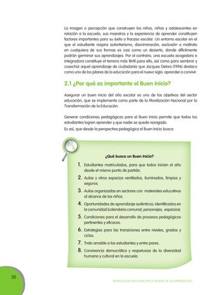 La imagen o percepción que construyen los niños, niñas y adolescentes en
relación a la escuela, sus maestros y la experiencia de aprender constituyen
factores importantes para su éxito o fracaso escolar. Un entorno escolar en el
que el estudiante respira autoritarismo, discriminación, exclusión o maltrato
en cualquiera de sus formas es casi como un desierto, donde difícilmente
podrán germinar sus aprendizajes. Por el contrario, una escuela acogedora e
integradora constituye el terreno más fértil para ello, así como para sembrar y
cosechar aquel aprendizaje de ciudadanía que Jacques Delors (1996) destaca
como uno de los pilares de la educación para el nuevo siglo: aprender a convivir.

2.1 ¿Por qué es importante el Buen Inicio?
Asegurar un buen inicio del año escolar es uno de los objetivos del sector
educación, que se implementa como parte de la Movilización Nacional por la
Transformación de la Educación.
Generar condiciones pedagógicas para el Buen Inicio permite que todos los
estudiantes logren aprender y que nadie se quede rezagado.
Es así, que desde la perspectiva pedagógica el Buen Inicio busca:

¿Qué busca un Buen Inicio?

1.	 Estudiantes matriculados, para que todos inicien el año
desde el mismo punto de partida.

2.	Aulas y otros espacios ventilados, iluminados, limpios y
seguros.

3.	 Aulas organizadas en sectores con

materiales educativos

al alcance de los niños.

4.	 Oportunidades de aprendizaje auténticos; identificados en
la comunidad (calendario comunal, personajes, espacios).

5.	 Condiciones para el desarrollo de procesos pedagógicos
pertinentes y eficaces.

6.	Estrategias para las transiciones entre niveles, grados y
ciclos.

7.	 Trato amable a los estudiantes y entre pares.
8.	Convivencia democrática y respetuosa de la

diversidad

humana y cultural en la escuela.

20

Movilización Nacional por la Mejora de los Aprendizajes

 