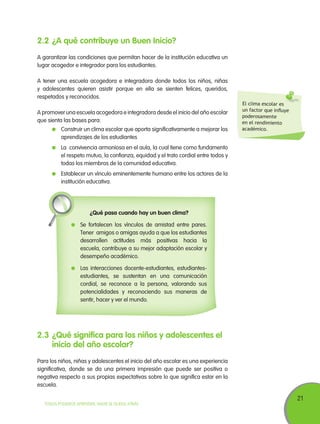 2.2	¿A qué contribuye un Buen Inicio?
A garantizar las condiciones que permitan hacer de la institución educativa un
lugar acogedor e integrador para los estudiantes.
A tener una escuela acogedora e integradora donde todos los niños, niñas
y adolescentes quieren asistir porque en ella se sienten felices, queridos,
respetados y reconocidos.
A promover una escuela acogedora e integradora desde el inicio del año escolar
que sienta las bases para:
	 Construir un clima escolar que aporta significativamente a mejorar los
aprendizajes de los estudiantes

El clima escolar es
un factor que influye
poderosamente
en el rendimiento
académico.

	 La convivencia armoniosa en el aula, la cual tiene como fundamento
el respeto mutuo, la confianza, equidad y el trato cordial entre todos y
todas los miembros de la comunidad educativa.
	 Establecer un vínculo eminentemente humano entre los actores de la
institución educativa.

¿Qué pasa cuando hay un buen clima?
	 Se fortalecen los vínculos de amistad entre pares.
Tener amigos o amigas ayuda a que los estudiantes
desarrollen actitudes más positivas hacia la
escuela, contribuye a su mejor adaptación escolar y
desempeño académico.
	 Las interacciones docente-estudiantes, estudiantesestudiantes, se sustentan en una comunicación
cordial, se reconoce a la persona, valorando sus
potencialidades y reconociendo sus maneras de
sentir, hacer y ver el mundo.

2.3	¿Qué significa para los niños y adolescentes el
inicio del año escolar?
Para los niños, niñas y adolescentes el inicio del año escolar es una experiencia
significativa, donde se da una primera impresión que puede ser positiva o
negativa respecto a sus propias expectativas sobre lo que significa estar en la
escuela.
TODOS PODEMOS APRENDER, NADIE SE QUEDA ATRÁS

21

 
