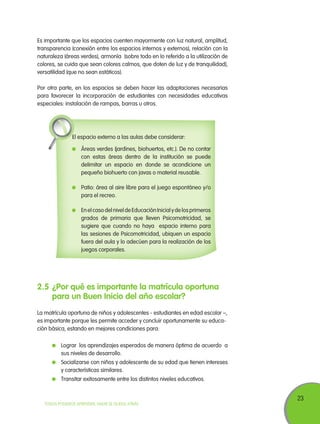 Es importante que los espacios cuenten mayormente con luz natural, amplitud,
transparencia (conexión entre los espacios internos y externos), relación con la
naturaleza (áreas verdes), armonía (sobre todo en lo referido a la utilización de
colores, se cuida que sean colores calmos, que doten de luz y de tranquilidad),
versatilidad (que no sean estáticos).
Por otra parte, en los espacios se deben hacer las adaptaciones necesarias
para favorecer la incorporación de estudiantes con necesidades educativas
especiales: instalación de rampas, barras u otros.

El espacio externo a las aulas debe considerar:
	 Áreas verdes (jardines, biohuertos, etc.). De no contar
con estas áreas dentro de la institución se puede
delimitar un espacio en donde se acondicione un
pequeño biohuerto con javas o material reusable.
	 Patio: área al aire libre para el juego espontáneo y/o
para el recreo.
	 En el caso del nivel de Educación Inicial y de los primeros
grados de primaria que lleven Psicomotricidad, se
sugiere que cuando no haya espacio interno para
las sesiones de Psicomotricidad, ubiquen un espacio
fuera del aula y lo adecúen para la realización de los
juegos corporales.

2.5	¿Por qué es importante la matrícula oportuna
para un Buen Inicio del año escolar?
La matrícula oportuna de niños y adolescentes - estudiantes en edad escolar –,
es importante porque les permite acceder y concluir oportunamente su educación básica, estando en mejores condiciones para:
	 Lograr los aprendizajes esperados de manera óptima de acuerdo a
sus niveles de desarrollo.
	 Socializarse con niños y adolescente de su edad que tienen intereses
y características similares.
	 Transitar exitosamente entre los distintos niveles educativos.

TODOS PODEMOS APRENDER, NADIE SE QUEDA ATRÁS

23

 