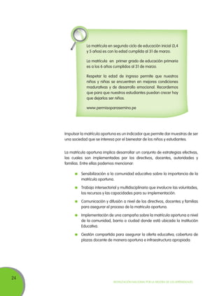 La matrícula en segundo ciclo de educación inicial (3,4
y 5 años) es con la edad cumplida al 31 de marzo.
La matrícula en primer grado de educación primaria
es a los 6 años cumplidos al 31 de marzo.
Respetar la edad de ingreso permite que nuestros
niños y niñas se encuentren en mejores condiciones
madurativas y de desarrollo emocional. Recordemos
que para que nuestros estudiantes puedan crecer hay
que dejarlos ser niños.
www.permisoparasernino.pe

Impulsar la matrícula oportuna es un indicador que permite dar muestras de ser
una sociedad que se interesa por el bienestar de los niños y estudiantes.
La matrícula oportuna implica desarrollar un conjunto de estrategias efectivas,
las cuales son implementadas por los directivos, docentes, autoridades y
familias. Entre ellas podemos mencionar:
	 Sensibilización a la comunidad educativa sobre la importancia de la
matrícula oportuna.
	 Trabajo intersectorial y multidisciplinario que involucre las voluntades,
los recursos y las capacidades para su implementación.
	 Comunicación y difusión a nivel de los directivos, docentes y familias
para asegurar el proceso de la matricula oportuna.
	 Implementación de una campaña sobre la matrícula oportuna a nivel
de la comunidad, barrio o ciudad donde está ubicada la Institución
Educativa.
	 Gestión compartida para asegurar la oferta educativa; cobertura de
plazas docente de manera oportuna e infraestructura apropiada.

24

Movilización Nacional por la Mejora de los Aprendizajes

 