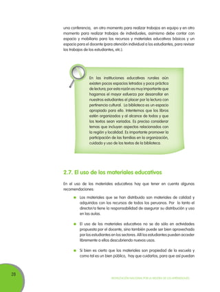 una conferencia, en otro momento para realizar trabajos en equipo y en otro
momento para realizar trabajos de individuales, asimismo debe contar con
espacio y mobiliario para los recursos y materiales educativos básicos y un
espacio para el docente (para atención individual a los estudiantes, para revisar
los trabajos de los estudiantes, etc.).

En las instituciones educativas rurales aún
existen pocos espacios letrados y poca práctica
de lectura; por esta razón es muy importante que
hagamos el mayor esfuerzo por desarrollar en
nuestros estudiantes el placer por la lectura con
pertinencia cultural. La biblioteca es un espacio
apropiado para ello. Intentemos que los libros
estén organizados y al alcance de todos y que
los textos sean variados. Es preciso considerar
temas que incluyan aspectos relacionados con
la región y localidad. Es importante promover la
participación de las familias en la organización,
cuidado y uso de los textos de la biblioteca.

2.7. El uso de los materiales educativos
En el uso de los materiales educativos hay que tener en cuenta algunas
recomendaciones:
	 Los materiales que se han distribuido son materiales de calidad y
adquiridos con los recursos de todos los peruanos. Por lo tanto el
director/a tiene la responsabilidad de asegurar su distribución y uso
en las aulas.
	 El uso de los materiales educativos no se da sólo en actividades
propuesta por el docente, sino también puede ser bien aprovechado
por los estudiantes en los sectores. Allí los estudiantes pueden acceder
libremente a ellos descubriendo nuevos usos.
	 Si bien es cierto que los materiales son propiedad de la escuela y
como tal es un bien público, hay que cuidarlos, para que así puedan

28

Movilización Nacional por la Mejora de los Aprendizajes

 