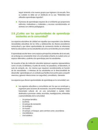 seguir sirviendo a los nuevos grupos que ingresan a la escuela. Pero
su cuidado no debe ser un obstáculo en su uso. “Materiales bien
utilizados aprendizajes logrados”.
	 El proceso de aprendizajes requiere de un ambiente que proporcione
estímulos motivadores y materiales y recursos acondicionados en
sectores con criterios pedagógicos.

2.8	¿Cuáles son las oportunidades de aprendizaje
existentes en la comunidad?
Los espacios educativos de calidad son aquellos que responden a las distintas
necesidades educativas de los niños y adolescentes de diversa procedencia
sociocultural y que abren oportunidades de convivencia donde se relacionan
tanto los educadores con los estudiantes así como con la familia y la comunidad.
El aprendizaje escolar tiene como espacio principal los ambientes de la escuela,
sin embargo es conveniente mirar a la comunidad, el barrio, la ciudad como un
espacio alternativo y auténtico de aprendizaje para los estudiantes.
De acuerdo al tipo de institución educativa aparecen espacios representativos
como: el aula, la biblioteca, el patio de recreo, los pasadizos, el laboratorio, el
aula de computo, etc., los mismos que requieren acondicionarlos en función
de las necesidades e intereses de los estudiantes en la direccionalidad de
desarrollar aprendizajes en un contexto que facilite el encuentro para compartir
vivencias y generar interacciones con seguridad, comodidad y bienestar.
Los espacios que ofrecen oportunidades de aprendizaje en la comunidad, son:
	 Los espacios educativos o comunitarios son los que se construyen y
organizan para acciones de recreación, encuentro intergeneracional,
transmisión cultural, etc. en una comunidad o ciudad. Están
destinados a promover: visitas, recorridos, investigaciones, entrevistas
a personalidades de la comunidad:
	
	
	
	
	
	
	
	

Un parque temático.
Las ferias.
Un parque de recreación.
Un zoológico.
Un museo.
Un parque, un bosque para caminar correr, esconderse.
Una biblioteca.
Una ludoteca.

TODOS PODEMOS APRENDER, NADIE SE QUEDA ATRÁS

29

 