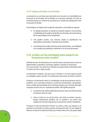 2.9.2 Trabajo articulado en las familias
La educación es una tarea que demanda de la escuela una sensibilidad por
reconocer el rol formativo de las familias en el proceso educativo. Por ello, es
necesario pensar en construir los mecanismos y canales de participación entre
la escuela y la familia.
Para fortalecer el trabajo entre institución educativa y comunidad se requiere:
	 Un diálogo educativo, en donde se comparte saberes, conocimientos
y habilidades de los padres de familia y los docentes como promotores
de los aprendizajes de los estudiantes.
	 Una gestión escolar, que involucre desde la planificación las
expectativas, demandas e intereses de las familias.
	 Una relación democrática entre la escuela y las familias, se ve reflejada
en la medida que participan realmente en la toma de decisiones.

2.10	 ¿Cuáles son las estrategias para asegurar las
transiciones entre niveles?
Entendemos que las transiciones son eventos claves o procesos que ocurren en
determinados y específicos momentos, ligados a cambios en la persona.
En el caso escolar, nos referimos al tránsito que experimenta el estudiante entre
un nivel y otro de su etapa escolar.
Es importante considerar que para unos el tránsito a un nuevo espacio puede
ser amigable, seguro, familiar, en cambio para otros puede ser todo lo contrario
El ingreso a la educación inicial. Es considerada una de las transiciones más importantes, en la cual debe tomarse en cuenta las características, necesidades,
ritmos y estilos de aprendizaje de los niños para lograr que el transito del hogar
al espacio escolar sea una experiencia positiva. Ello significa propiciar:
	 La presencia de adultos significativos para los niños y las niñas durante
los primeros días de clase.
	 Crear un clima en el cual los niños y las niñas se sientan a gusto y
tengan interacciones positivas con su maestra y sus pares. Esta
experiencia marcará el gusto por la escuela de nuestros estudiantes.
El ingreso al nivel de Educación Primaria: Los niños y niñas que ingresan a la
primaria se encuentran en pleno proceso de desarrollo (aún no han dejado la
infancia, la misma va hasta los 8 años); por lo tanto entre el 1er y 2do grado debe

32

Movilización Nacional por la Mejora de los Aprendizajes

 