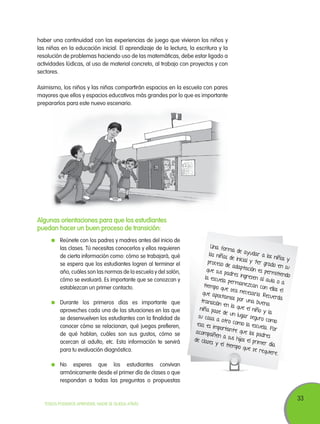 haber una continuidad con las experiencias de juego que vivieron los niños y
las niñas en la educación inicial. El aprendizaje de la lectura, la escritura y la
resolución de problemas haciendo uso de las matemáticas, debe estar ligado a
actividades lúdicas, al uso de material concreto, al trabajo con proyectos y con
sectores.
Asimismo, los niños y las niñas compartirán espacios en la escuela con pares
mayores que ellos y espacios educativos más grandes por lo que es importante
prepararlos para este nuevo escenario.

Algunas orientaciones para que los estudiantes
puedan hacer un buen proceso de transición:
	 Reúnete con los padres y madres antes del inicio de
las clases. Tú necesitas conocerlos y ellos requieren
de cierta información como: cómo se trabajará, qué
se espera que los estudiantes logren al terminar el
año, cuáles son las normas de la escuela y del salón,
cómo se evaluará. Es importante que se conozcan y
establezcan un primer contacto.
	 Durante los primeros días es importante que
aproveches cada una de las situaciones en las que
se desenvuelven los estudiantes con la finalidad de
conocer cómo se relacionan, qué juegos prefieren,
de qué hablan, cuáles son sus gustos, cómo se
acercan al adulto, etc. Esta información te servirá
para tu evaluación diagnóstica.

Una for
ma de a
yudar a
las niñas
los niños
de inicial
y
y 1er gr
proceso
ado en
de adap
su
tación e
que sus
s permit
padres in
iendo
gresen a
la escuela
l aula o
permane
a
zcan con
t iempo q
ellos el
ue sea n
ecesario.
que apo
Recuerda
stamos p
or una b
transició
uena
n en la
que el n
niña pas
iño y la
e de un
lugar seg
su casa
uro com
a otro c
o
omo la e
eso, es im
scuela. P
portant e
or
que los p
acompañ
adres
en a sus
hijos el p
de clases
rimer día
y el t iem
po que s
e requie
re.

	 No esperes que los estudiantes convivan
armónicamente desde el primer día de clases o que
respondan a todas las preguntas o propuestas

TODOS PODEMOS APRENDER, NADIE SE QUEDA ATRÁS

33

 