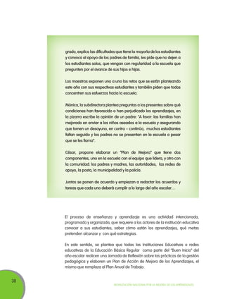 grado, explica las dificultades que tiene la mayoría de los estudiantes
y convoca al apoyo de los padres de familia, les pide que no dejen a
los estudiantes solos, que vengan con regularidad a la escuela que
pregunten por el avance de sus hijos e hijas.
Los maestros exponen uno a uno los retos que se están planteando
este año con sus respectivos estudiantes y también piden que todos
concentren sus esfuerzos hacia la escuela.
Mónica, la subdirectora plantea preguntas a los presentes sobre qué
condiciones han favorecido o han perjudicado los aprendizajes, en
la pizarra escribe la opinión de un padre: “A favor: las familias han
mejorado en enviar a los niños aseados a la escuela y asegurando
que tomen un desayuno, en contra – continúa, muchos estudiantes
faltan seguido y los padres no se presentan en la escuela a pesar
que se les llama”.
César, propone elaborar un “Plan de Mejora” que tiene dos
componentes, uno en la escuela con el equipo que lidera, y otro con
la comunidad: los padres y madres, las autoridades, las redes de
apoyo, la posta, la municipalidad y la policía.
Juntos se ponen de acuerdo y empiezan a redactar los acuerdos y
tareas que cada uno deberá cumplir a lo largo del año escolar…

El proceso de enseñanza y aprendizaje es una actividad intencionada,
programada y organizada, que requiere a los actores de la institución educativa
conocer a sus estudiantes, saber cómo están los aprendizajes, qué metas
pretenden alcanzar y con qué estrategias.
En este sentido, se plantea que todas las Instituciones Educativas o redes
educativas de la Educación Básica Regular como parte del “Buen Inicio” del
año escolar realicen una Jornada de Reflexión sobre las prácticas de la gestión
pedagógica y elaboren un Plan de Acción de Mejora de los Aprendizajes, el
mismo que remplaza al Plan Anual de Trabajo.

38

Movilización Nacional por la Mejora de los Aprendizajes

 