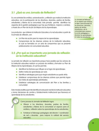 3.1	 ¿Qué es una Jornada de Reflexión?
Es una actividad de análisis, autoevaluación, y reflexión que realiza la institución
educativa, con la participación de los directivos, docentes, padres de familia,
estudiantes y líderes de la comunidad. Esta jornada permite identificar los
aspectos de la gestión pedagógica que hay que fortalecer, mejorar o cambiar,
a través de un Plan de Acción de Mejora de los Aprendizajes.
Los productos que obtiene la Institución Educativa o la red educativa a partir de
la jornada de reflexión, son:
	 Un Plan de acción para la mejora de los aprendizajes.

La Jornada de Reflexión
es un espacio que enfatiza
la labor mancomunada de
los directivos, docentes,
padres de familia,
estudiantes y de la
comunidad para mejorar
la acción pedagógica y
alcanzar los aprendizajes
en todos los estudiantes.

	 Compromisos de los diversos actores de la institución educativa,
el cual se formaliza en un acta de compromiso que se presenta
públicamente a la comunidad educativa.

3.2	 ¿Por qué es importante una jornada de reflexión
en la institución educativa?
La jornada de reflexión es importante porque hace posible que los actores de
la institución educativa realicen un proceso de análisis y formulen su Plan de
Mejora de los Aprendizajes, el cual les permita:
	 Identificar los factores que influyen en el logro de aprendizajes.
	 Definir metas de aprendizaje por aula.
	 Identificar estrategias para que ningún estudiante se quede atrás.
	 Establecer compromisos de los diversos actores que permita lograr
las metas de aprendizajes planteados.
	 Establecer estrategias de comunicación del Plan a las familias y
comunidad.
Esta mirada analítica permite identificar la situación real de la institución educativa
y tomar decisiones de cambio y fortalecimiento institucional que favorezca el
aprendizaje de los estudiantes.

Como proceso la Jornada de Reflexión logra:
	 Ofrecer a los directivos, docentes, padres de familia,
estudiantes y líderes de la comunidad un espacio para el
análisis y reflexión sobre los aprendizajes de los estudiantes.
	 Fortalecer el liderazgo pedagógico del director / coordinador
de red y docentes para mejorar la calidad del servicio
educativo.

TODOS PODEMOS APRENDER, NADIE SE QUEDA ATRÁS

39

 