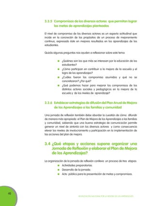3.3.5	 Compromisos de los diversos actores que permitan lograr
las metas de aprendizajes planteados
El nivel de compromiso de los diversos actores es un aspecto actitudinal que
incide en la concreción de los propósitos de un proceso de mejoramiento
continuo, expresado éste en mejores resultados en los aprendizajes de los
estudiantes.
Quizás algunas preguntas nos ayuden a reflexionar sobre este tema:
	 ¿Quiénes son los que más se interesan por la educación de los
estudiantes?
	 ¿Cómo participan en contribuir a la mejora de la escuela y el
logro de los aprendizajes?
	 ¿Cuáles fueron los compromiso asumidos y qué no se
concretizaron? ¿Por qué?
	 ¿Qué podemos hacer para mejorar los compromisos de los
distintos actores sociales y pedagógicos en la mejora de la
escuela y de los niveles de aprendizaje?

3.3.6	Establecer estrategias de difusión del Plan Anual de Mejora
de los Aprendizajes a las familias y comunidad
Una jornada de reflexión también debe abordar la cuestión de cómo difundir
de manera más apropiada el Plan de Mejora de los Aprendizajes a las familias
y comunidad, sabiendo que una buena estrategia de comunicación permite
generar un nivel de sintonía con los diversos actores y como consecuencia
elevar los niveles de involucramiento y participación en la implementación de
las acciones del plan de mejora.

3.4	¿Qué etapas y acciones supone organizar una
Jornada de Reflexión y elaborar el Plan de Mejora
de los Aprendizajes?
La organización de la jornada de reflexión conlleva un proceso de tres etapas:
	 Actividades preparatorias.
	 Desarrollo de la jornada.
	 Acto público para la presentación de metas y compromisos.

46

Movilización Nacional por la Mejora de los Aprendizajes

 