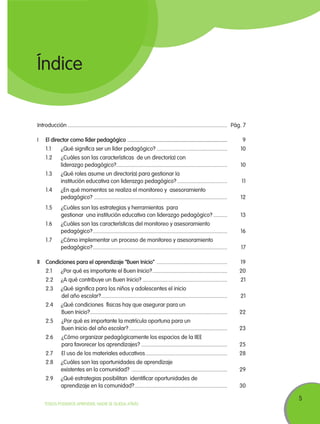 Índice

Introducción.................................................................................................................... 	 Pág. 7
I	

El director como líder pedagógico ......................................................................... 	

	

1.1	

¿Qué significa ser un líder pedagógico?.................................................... 	10

	

1.2	

¿Cuáles son las características de un director(a) con
liderazgo pedagógico?................................................................................. 	10

	

1.3	

¿Qué roles asume un director(a) para gestionar la
institución educativa con liderazgo pedagógico?.....................................	11

	

1.4	

¿En qué momentos se realiza el monitoreo y asesoramiento
pedagógico? ................................................................................................. 	12

		

9

	

1.5	

¿Cuáles son las estrategias y herramientas para
gestionar una institución educativa con liderazgo pedagógico?...........	13

	

1.6	

¿Cuáles son las características del monitoreo y asesoramiento
pedagógico?.................................................................................................. 	16

	

1.7	

¿Cómo implementar un proceso de monitoreo y asesoramiento
pedagógico?.................................................................................................. 	17

		
II	Condiciones para el aprendizaje “Buen Inicio” .................................................... 	19
	

2.1	

¿Por qué es importante el Buen Inicio?....................................................... 	20

	

2.2	

¿A qué contribuye un Buen Inicio?.............................................................. 	21

	

2.3	

¿Qué significa para los niños y adolescentes el inicio
	del año escolar?............................................................................................ 	21

	

2.4	

¿Qué condiciones físicas hay que asegurar para un
	Buen Inicio?.................................................................................................... 	22

	

2.5		¿Por qué es importante la matrícula oportuna para un
	Buen Inicio del año escolar?........................................................................ 	23

	

2.6		¿Cómo organizar pedagógicamente los espacios de la IIEE
	para favorecer los aprendizajes?............................................................... 	25

	

2.7		El uso de los materiales educativos............................................................ 	28

	

2.8	

¿Cuáles son las oportunidades de aprendizaje
existentes en la comunidad? ...................................................................... 	29

	

2.9	

¿Qué estrategias posibilitan identificar oportunidades de
aprendizaje en la comunidad?.................................................................... 	30

TODOS PODEMOS APRENDER, NADIE SE QUEDA ATRÁS

5

 